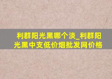 利群阳光黑哪个淡_利群阳光黑中支(低价烟批发网)价格