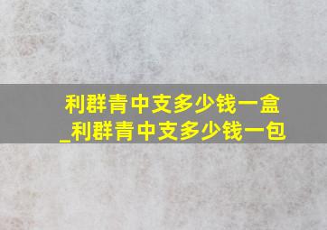 利群青中支多少钱一盒_利群青中支多少钱一包