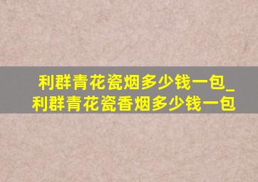 利群青花瓷烟多少钱一包_利群青花瓷香烟多少钱一包