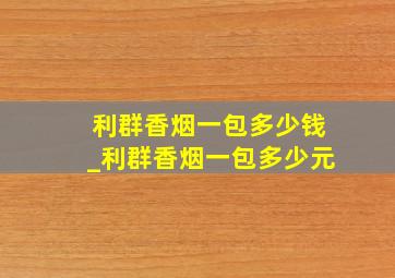 利群香烟一包多少钱_利群香烟一包多少元