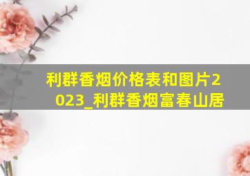 利群香烟价格表和图片2023_利群香烟富春山居