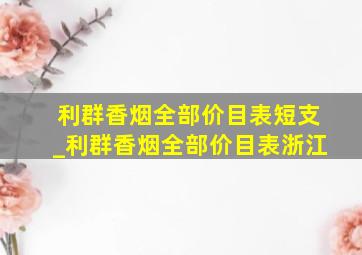 利群香烟全部价目表短支_利群香烟全部价目表浙江