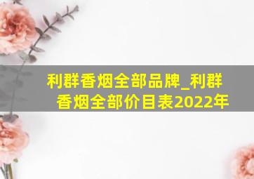 利群香烟全部品牌_利群香烟全部价目表2022年