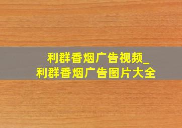 利群香烟广告视频_利群香烟广告图片大全