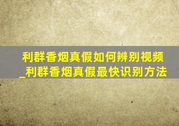 利群香烟真假如何辨别视频_利群香烟真假最快识别方法