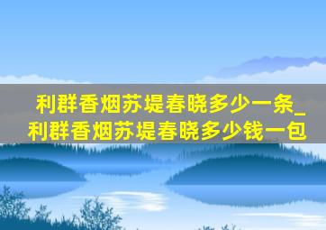 利群香烟苏堤春晓多少一条_利群香烟苏堤春晓多少钱一包