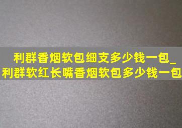 利群香烟软包细支多少钱一包_利群软红长嘴香烟软包多少钱一包