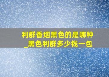 利群香烟黑色的是哪种_黑色利群多少钱一包