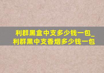 利群黑盒中支多少钱一包_利群黑中支香烟多少钱一包