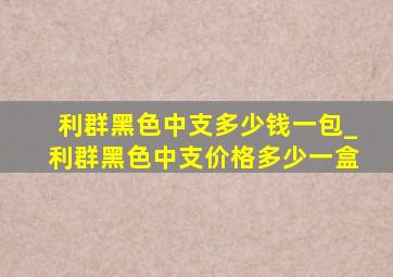 利群黑色中支多少钱一包_利群黑色中支价格多少一盒