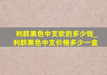 利群黑色中支软的多少钱_利群黑色中支价格多少一盒