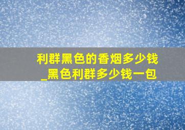 利群黑色的香烟多少钱_黑色利群多少钱一包