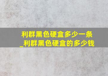 利群黑色硬盒多少一条_利群黑色硬盒的多少钱