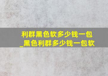 利群黑色软多少钱一包_黑色利群多少钱一包软