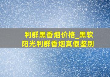 利群黑香烟价格_黑软阳光利群香烟真假鉴别