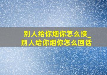 别人给你烟你怎么接_别人给你烟你怎么回话