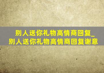 别人送你礼物高情商回复_别人送你礼物高情商回复谢意