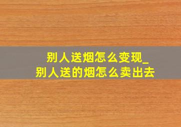 别人送烟怎么变现_别人送的烟怎么卖出去