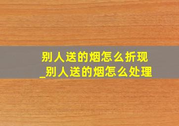 别人送的烟怎么折现_别人送的烟怎么处理