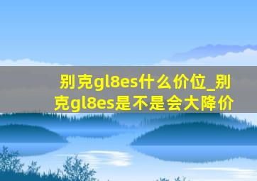 别克gl8es什么价位_别克gl8es是不是会大降价