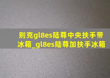 别克gl8es陆尊中央扶手带冰箱_gl8es陆尊加扶手冰箱