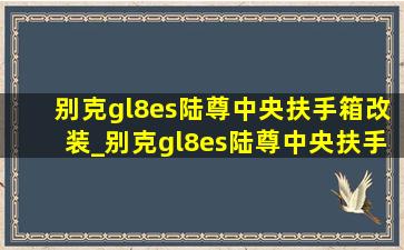 别克gl8es陆尊中央扶手箱改装_别克gl8es陆尊中央扶手箱多少钱