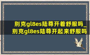 别克gl8es陆尊开着舒服吗_别克gl8es陆尊开起来舒服吗