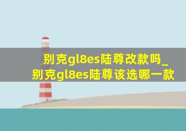 别克gl8es陆尊改款吗_别克gl8es陆尊该选哪一款