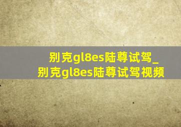 别克gl8es陆尊试驾_别克gl8es陆尊试驾视频