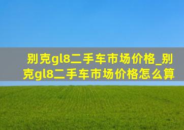 别克gl8二手车市场价格_别克gl8二手车市场价格怎么算