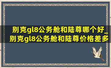 别克gl8公务舱和陆尊哪个好_别克gl8公务舱和陆尊价格差多少