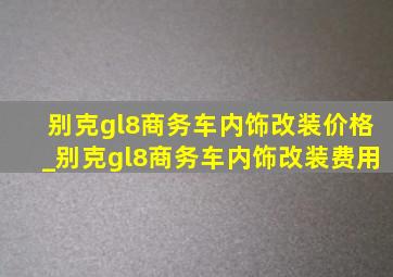 别克gl8商务车内饰改装价格_别克gl8商务车内饰改装费用