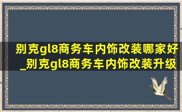 别克gl8商务车内饰改装哪家好_别克gl8商务车内饰改装升级中心