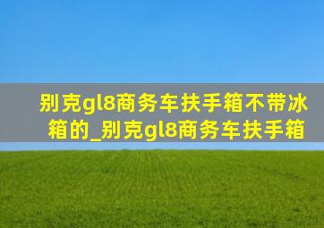 别克gl8商务车扶手箱不带冰箱的_别克gl8商务车扶手箱