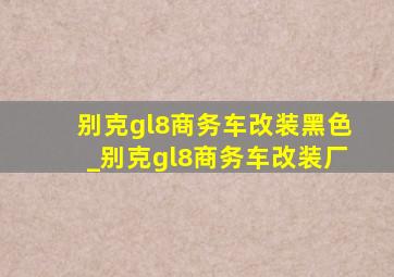 别克gl8商务车改装黑色_别克gl8商务车改装厂