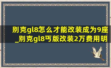 别克gl8怎么才能改装成为9座_别克gl8丐版改装2万费用明细