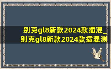 别克gl8新款2024款插混_别克gl8新款2024款插混测评