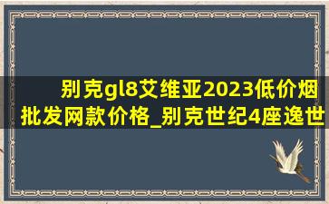 别克gl8艾维亚2023(低价烟批发网)款价格_别克世纪4座逸世版