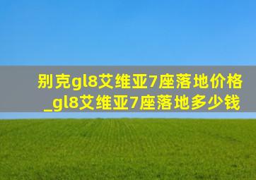 别克gl8艾维亚7座落地价格_gl8艾维亚7座落地多少钱