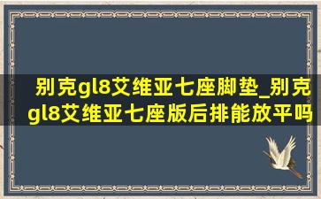 别克gl8艾维亚七座脚垫_别克gl8艾维亚七座版后排能放平吗