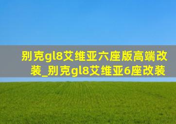 别克gl8艾维亚六座版高端改装_别克gl8艾维亚6座改装