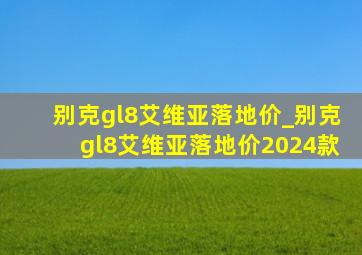 别克gl8艾维亚落地价_别克gl8艾维亚落地价2024款