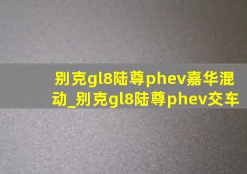 别克gl8陆尊phev嘉华混动_别克gl8陆尊phev交车