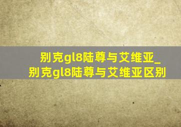 别克gl8陆尊与艾维亚_别克gl8陆尊与艾维亚区别