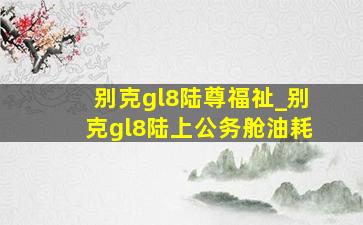 别克gl8陆尊福祉_别克gl8陆上公务舱油耗