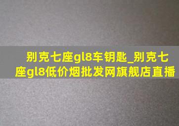 别克七座gl8车钥匙_别克七座gl8(低价烟批发网)旗舰店直播