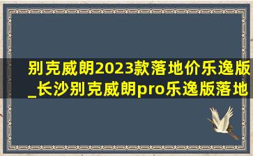 别克威朗2023款落地价乐逸版_长沙别克威朗pro乐逸版落地价