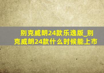 别克威朗24款乐逸版_别克威朗24款什么时候能上市