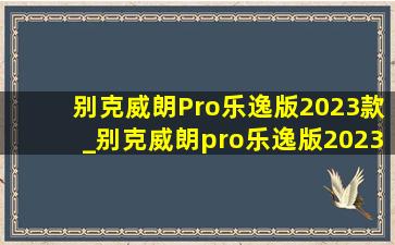 别克威朗Pro乐逸版2023款_别克威朗pro乐逸版2023款优缺点