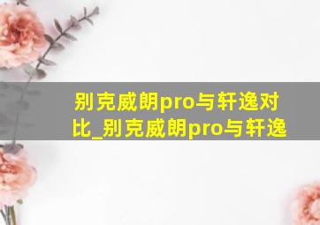 别克威朗pro与轩逸对比_别克威朗pro与轩逸